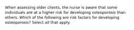 When assessing older clients, the nurse is aware that some individuals are at a higher risk for developing osteoporosis than others. Which of the following are risk factors for developing osteoporosis? Select all that apply.