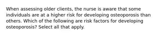 When assessing older clients, the nurse is aware that some individuals are at a higher risk for developing osteoporosis than others. Which of the following are risk factors for developing osteoporosis? Select all that apply.