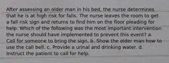 After assessing an older man in his bed, the nurse determines that he is at high risk for falls. The nurse leaves the room to get a fall risk sign and returns to find him on the floor pleading for help. Which of the following was the most important intervention the nurse should have implemented to prevent this event? a. Call for someone to bring the sign. b. Show the older man how to use the call bell. c. Provide a urinal and drinking water. d. Instruct the patient to call for help.