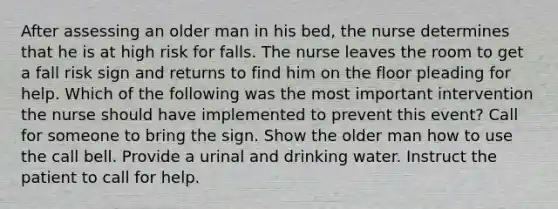 After assessing an older man in his bed, the nurse determines that he is at high risk for falls. The nurse leaves the room to get a fall risk sign and returns to find him on the floor pleading for help. Which of the following was the most important intervention the nurse should have implemented to prevent this event? Call for someone to bring the sign. Show the older man how to use the call bell. Provide a urinal and drinking water. Instruct the patient to call for help.