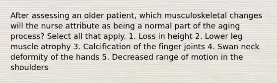 After assessing an older patient, which musculoskeletal changes will the nurse attribute as being a normal part of the aging process? Select all that apply. 1. Loss in height 2. Lower leg muscle atrophy 3. Calcification of the finger joints 4. Swan neck deformity of the hands 5. Decreased range of motion in the shoulders