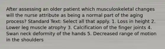 After assessing an older patient which musculoskeletal changes will the nurse attribute as being a normal part of the aging process? Standard Text: Select all that apply. 1. Loss in height 2. Lower leg muscle atrophy 3. Calcification of the finger joints 4. Swan neck deformity of the hands 5. Decreased range of motion in the shoulders