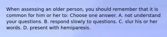 When assessing an older person, you should remember that it is common for him or her to: Choose one answer. A. not understand your questions. B. respond slowly to questions. C. slur his or her words. D. present with hemiparesis.