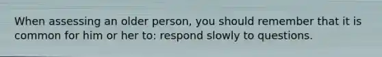 When assessing an older person, you should remember that it is common for him or her to: respond slowly to questions.