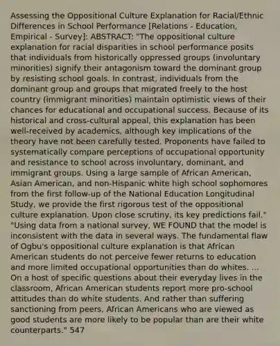 Assessing the Oppositional Culture Explanation for Racial/Ethnic Differences in School Performance [Relations - Education, Empirical - Survey]: ABSTRACT: "The oppositional culture explanation for racial disparities in school performance posits that individuals from historically oppressed groups (involuntary minorities) signify their antagonism toward the dominant group by resisting school goals. In contrast, individuals from the dominant group and groups that migrated freely to the host country (immigrant minorities) maintain optimistic views of their chances for educational and occupational success. Because of its historical and cross-cultural appeal, this explanation has been well-received by academics, although key implications of the theory have not been carefully tested. Proponents have failed to systematically compare perceptions of occupational opportunity and resistance to school across involuntary, dominant, and immigrant groups. Using a large sample of African American, Asian American, and non-Hispanic white high school sophomores from the first follow-up of the National Education Longitudinal Study, we provide the first rigorous test of the oppositional culture explanation. Upon close scrutiny, its key predictions fail." "Using data from a national survey, WE FOUND that the model is inconsistent with the data in several ways. The fundamental flaw of Ogbu's oppositional culture explanation is that African American students do not perceive fewer returns to education and more limited occupational opportunities than do whites. ... On a host of specific questions about their everyday lives in the classroom, African American students report more pro-school attitudes than do white students. And rather than suffering sanctioning from peers, African Americans who are viewed as good students are more likely to be popular than are their white counterparts." 547