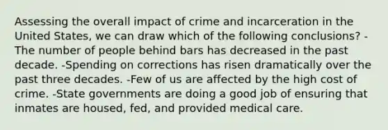 Assessing the overall impact of crime and incarceration in the United States, we can draw which of the following conclusions? -The number of people behind bars has decreased in the past decade. -Spending on corrections has risen dramatically over the past three decades. -Few of us are affected by the high cost of crime. -State governments are doing a good job of ensuring that inmates are housed, fed, and provided medical care.