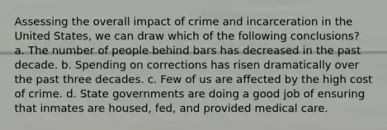 Assessing the overall impact of crime and incarceration in the United States, we can draw which of the following conclusions? a. The number of people behind bars has decreased in the past decade. b. Spending on corrections has risen dramatically over the past three decades. c. Few of us are affected by the high cost of crime. d. State governments are doing a good job of ensuring that inmates are housed, fed, and provided medical care.