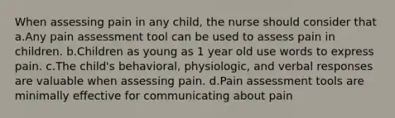 When assessing pain in any child, the nurse should consider that a.Any pain assessment tool can be used to assess pain in children. b.Children as young as 1 year old use words to express pain. c.The child's behavioral, physiologic, and verbal responses are valuable when assessing pain. d.Pain assessment tools are minimally effective for communicating about pain