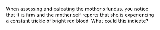 When assessing and palpating the mother's fundus, you notice that it is firm and the mother self reports that she is experiencing a constant trickle of bright red blood. What could this indicate?