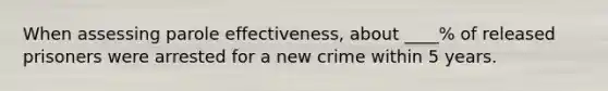 When assessing parole effectiveness, about ____% of released prisoners were arrested for a new crime within 5 years.