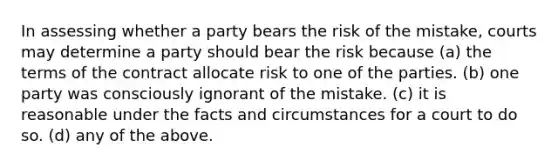 In assessing whether a party bears the risk of the mistake, courts may determine a party should bear the risk because (a) the terms of the contract allocate risk to one of the parties. (b) one party was consciously ignorant of the mistake. (c) it is reasonable under the facts and circumstances for a court to do so. (d) any of the above.