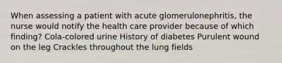 When assessing a patient with acute glomerulonephritis, the nurse would notify the health care provider because of which finding? Cola-colored urine History of diabetes Purulent wound on the leg Crackles throughout the lung fields