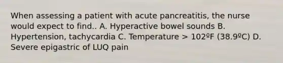 When assessing a patient with acute pancreatitis, the nurse would expect to find.. A. Hyperactive bowel sounds B. Hypertension, tachycardia C. Temperature > 102ºF (38.9ºC) D. Severe epigastric of LUQ pain