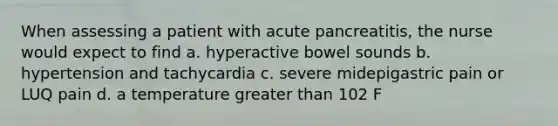 When assessing a patient with acute pancreatitis, the nurse would expect to find a. hyperactive bowel sounds b. hypertension and tachycardia c. severe midepigastric pain or LUQ pain d. a temperature <a href='https://www.questionai.com/knowledge/ktgHnBD4o3-greater-than' class='anchor-knowledge'>greater than</a> 102 F