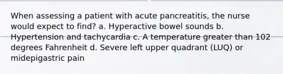 When assessing a patient with acute pancreatitis, the nurse would expect to find? a. Hyperactive bowel sounds b. Hypertension and tachycardia c. A temperature greater than 102 degrees Fahrenheit d. Severe left upper quadrant (LUQ) or midepigastric pain