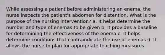 While assessing a patient before administering an enema, the nurse inspects the patient's abdomen for distention. What is the purpose of the nursing intervention? a. It helps determine the number and type of enemas to be given b. It provides a baseline for determining the effectiveness of the enema c. It helps determine conditions that contraindicate the use of enemas d. It allows the nurse to plan for appropriate teaching measures