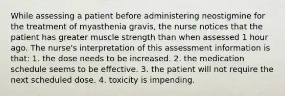 While assessing a patient before administering neostigmine for the treatment of myasthenia gravis, the nurse notices that the patient has greater muscle strength than when assessed 1 hour ago. The nurse's interpretation of this assessment information is that: 1. the dose needs to be increased. 2. the medication schedule seems to be effective. 3. the patient will not require the next scheduled dose. 4. toxicity is impending.