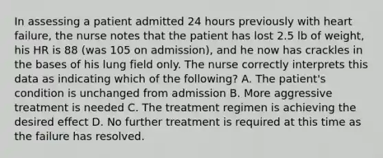 In assessing a patient admitted 24 hours previously with heart failure, the nurse notes that the patient has lost 2.5 lb of weight, his HR is 88 (was 105 on admission), and he now has crackles in the bases of his lung field only. The nurse correctly interprets this data as indicating which of the following? A. The patient's condition is unchanged from admission B. More aggressive treatment is needed C. The treatment regimen is achieving the desired effect D. No further treatment is required at this time as the failure has resolved.