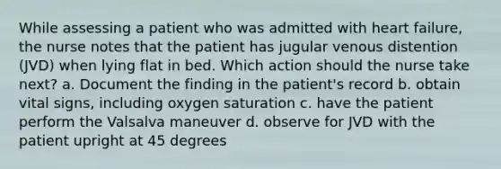 While assessing a patient who was admitted with heart failure, the nurse notes that the patient has jugular venous distention (JVD) when lying flat in bed. Which action should the nurse take next? a. Document the finding in the patient's record b. obtain vital signs, including oxygen saturation c. have the patient perform the Valsalva maneuver d. observe for JVD with the patient upright at 45 degrees