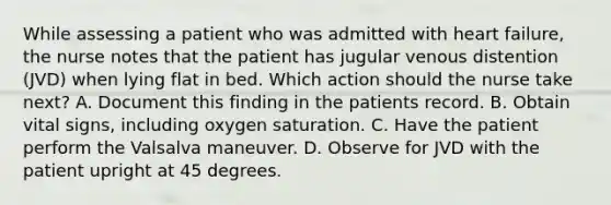 While assessing a patient who was admitted with heart failure, the nurse notes that the patient has jugular venous distention (JVD) when lying flat in bed. Which action should the nurse take next? A. Document this finding in the patients record. B. Obtain vital signs, including oxygen saturation. C. Have the patient perform the Valsalva maneuver. D. Observe for JVD with the patient upright at 45 degrees.