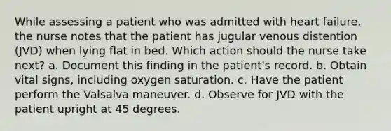 While assessing a patient who was admitted with heart failure, the nurse notes that the patient has jugular venous distention (JVD) when lying flat in bed. Which action should the nurse take next? a. Document this finding in the patient's record. b. Obtain vital signs, including oxygen saturation. c. Have the patient perform the Valsalva maneuver. d. Observe for JVD with the patient upright at 45 degrees.