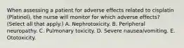 When assessing a patient for adverse effects related to cisplatin (Platinol), the nurse will monitor for which adverse effects? (Select all that apply.) A. Nephrotoxicity. B. Peripheral neuropathy. C. Pulmonary toxicity. D. Severe nausea/vomiting. E. Ototoxicity.