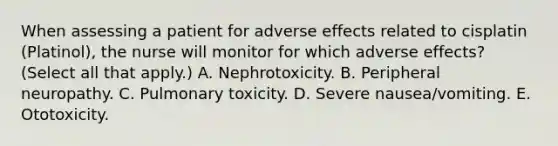 When assessing a patient for adverse effects related to cisplatin (Platinol), the nurse will monitor for which adverse effects? (Select all that apply.) A. Nephrotoxicity. B. Peripheral neuropathy. C. Pulmonary toxicity. D. Severe nausea/vomiting. E. Ototoxicity.