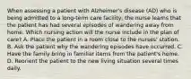 When assessing a patient with Alzheimer's disease (AD) who is being admitted to a long-term care facility, the nurse learns that the patient has had several episodes of wandering away from home. Which nursing action will the nurse include in the plan of care? A. Place the patient in a room close to the nurses' station. B. Ask the patient why the wandering episodes have occurred. C. Have the family bring in familiar items from the patient's home. D. Reorient the patient to the new living situation several times daily.