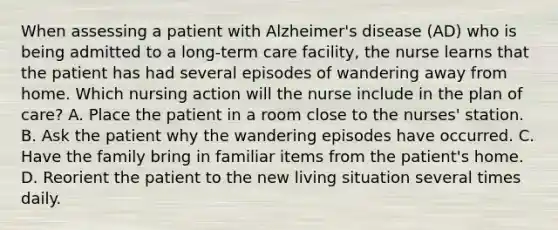 When assessing a patient with Alzheimer's disease (AD) who is being admitted to a long-term care facility, the nurse learns that the patient has had several episodes of wandering away from home. Which nursing action will the nurse include in the plan of care? A. Place the patient in a room close to the nurses' station. B. Ask the patient why the wandering episodes have occurred. C. Have the family bring in familiar items from the patient's home. D. Reorient the patient to the new living situation several times daily.