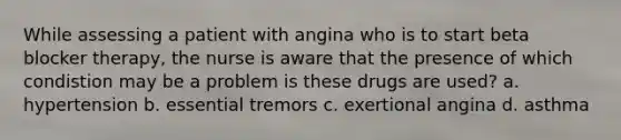 While assessing a patient with angina who is to start beta blocker therapy, the nurse is aware that the presence of which condistion may be a problem is these drugs are used? a. hypertension b. essential tremors c. exertional angina d. asthma