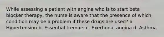 While assessing a patient with angina who is to start beta blocker therapy, the nurse is aware that the presence of which condition may be a problem if these drugs are used? a. Hypertension b. Essential tremors c. Exertional angina d. Asthma