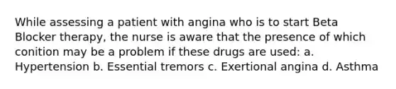 While assessing a patient with angina who is to start Beta Blocker therapy, the nurse is aware that the presence of which conition may be a problem if these drugs are used: a. Hypertension b. Essential tremors c. Exertional angina d. Asthma