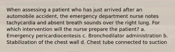 When assessing a patient who has just arrived after an automobile accident, the emergency department nurse notes tachycardia and absent breath sounds over the right lung. For which intervention will the nurse prepare the patient? a. Emergency pericardiocentesis c. Bronchodilator administration b. Stabilization of the chest wall d. Chest tube connected to suction