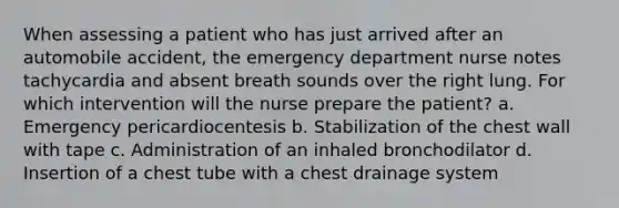 When assessing a patient who has just arrived after an automobile accident, the emergency department nurse notes tachycardia and absent breath sounds over the right lung. For which intervention will the nurse prepare the patient? a. Emergency pericardiocentesis b. Stabilization of the chest wall with tape c. Administration of an inhaled bronchodilator d. Insertion of a chest tube with a chest drainage system