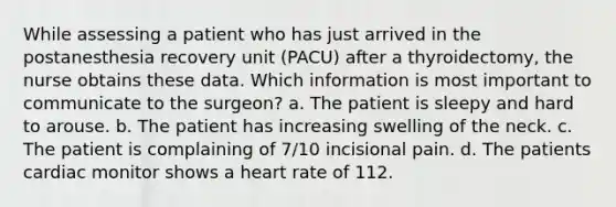 While assessing a patient who has just arrived in the postanesthesia recovery unit (PACU) after a thyroidectomy, the nurse obtains these data. Which information is most important to communicate to the surgeon? a. The patient is sleepy and hard to arouse. b. The patient has increasing swelling of the neck. c. The patient is complaining of 7/10 incisional pain. d. The patients cardiac monitor shows a heart rate of 112.