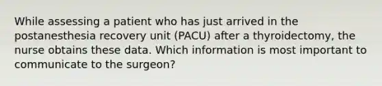 While assessing a patient who has just arrived in the postanesthesia recovery unit (PACU) after a thyroidectomy, the nurse obtains these data. Which information is most important to communicate to the surgeon?