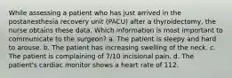 While assessing a patient who has just arrived in the postanesthesia recovery unit (PACU) after a thyroidectomy, the nurse obtains these data. Which information is most important to communicate to the surgeon? a. The patient is sleepy and hard to arouse. b. The patient has increasing swelling of the neck. c. The patient is complaining of 7/10 incisional pain. d. The patient's cardiac monitor shows a heart rate of 112.