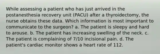 While assessing a patient who has just arrived in the postanesthesia recovery unit (PACU) after a thyroidectomy, the nurse obtains these data. Which information is most important to communicate to the surgeon? a. The patient is sleepy and hard to arouse. b. The patient has increasing swelling of the neck. c. The patient is complaining of 7/10 incisional pain. d. The patient's cardiac monitor shows a heart rate of 112.