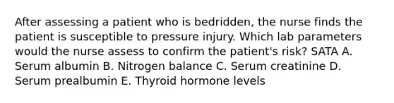 After assessing a patient who is bedridden, the nurse finds the patient is susceptible to pressure injury. Which lab parameters would the nurse assess to confirm the patient's risk? SATA A. Serum albumin B. Nitrogen balance C. Serum creatinine D. Serum prealbumin E. Thyroid hormone levels