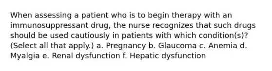 When assessing a patient who is to begin therapy with an immunosuppressant drug, the nurse recognizes that such drugs should be used cautiously in patients with which condition(s)? (Select all that apply.) a. Pregnancy b. Glaucoma c. Anemia d. Myalgia e. Renal dysfunction f. Hepatic dysfunction