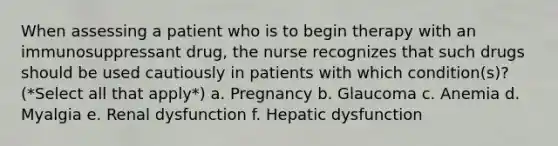 When assessing a patient who is to begin therapy with an immunosuppressant drug, the nurse recognizes that such drugs should be used cautiously in patients with which condition(s)? (*Select all that apply*) a. Pregnancy b. Glaucoma c. Anemia d. Myalgia e. Renal dysfunction f. Hepatic dysfunction