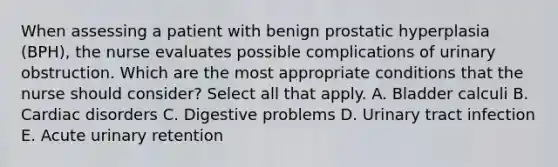 When assessing a patient with benign prostatic hyperplasia (BPH), the nurse evaluates possible complications of urinary obstruction. Which are the most appropriate conditions that the nurse should consider? Select all that apply. A. Bladder calculi B. Cardiac disorders C. Digestive problems D. Urinary tract infection E. Acute urinary retention