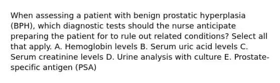 When assessing a patient with benign prostatic hyperplasia (BPH), which diagnostic tests should the nurse anticipate preparing the patient for to rule out related conditions? Select all that apply. A. Hemoglobin levels B. Serum uric acid levels C. Serum creatinine levels D. Urine analysis with culture E. Prostate-specific antigen (PSA)