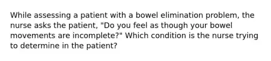 While assessing a patient with a bowel elimination problem, the nurse asks the patient, "Do you feel as though your bowel movements are incomplete?" Which condition is the nurse trying to determine in the patient?