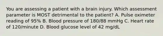 You are assessing a patient with a brain injury. Which assessment parameter is MOST detrimental to the​ patient? A. Pulse oximeter reading of​ 95% B. Blood pressure of​ 180/88 mmHg C. Heart rate of​ 120/minute D. Blood glucose level of 42​ mg/dL