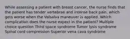 While assessing a patient with breast cancer, the nurse finds that the patient has tender vertebrae and intense back pain, which gets worse when the Valsalva maneuver is applied. Which complication does the nurse expect in the patient? Multiple choice question Third space syndrome Tumor lysis syndrome Spinal cord compression Superior vena cava syndrome