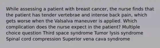 While assessing a patient with breast cancer, the nurse finds that the patient has tender vertebrae and intense back pain, which gets worse when the Valsalva maneuver is applied. Which complication does the nurse expect in the patient? Multiple choice question Third space syndrome Tumor lysis syndrome Spinal cord compression Superior vena cava syndrome