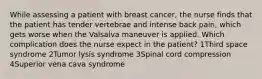 While assessing a patient with breast cancer, the nurse finds that the patient has tender vertebrae and intense back pain, which gets worse when the Valsalva maneuver is applied. Which complication does the nurse expect in the patient? 1Third space syndrome 2Tumor lysis syndrome 3Spinal cord compression 4Superior vena cava syndrome