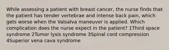 While assessing a patient with breast cancer, the nurse finds that the patient has tender vertebrae and intense back pain, which gets worse when the Valsalva maneuver is applied. Which complication does the nurse expect in the patient? 1Third space syndrome 2Tumor lysis syndrome 3Spinal cord compression 4Superior vena cava syndrome