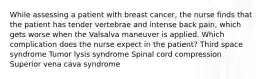 While assessing a patient with breast cancer, the nurse finds that the patient has tender vertebrae and intense back pain, which gets worse when the Valsalva maneuver is applied. Which complication does the nurse expect in the patient? Third space syndrome Tumor lysis syndrome Spinal cord compression Superior vena cava syndrome